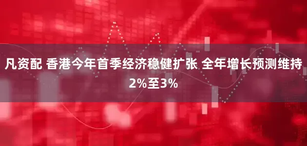 凡资配 香港今年首季经济稳健扩张 全年增长预测维持2%至3%