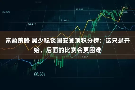 富盈策略 吴少聪谈国安登顶积分榜：这只是开始，后面的比赛会更困难
