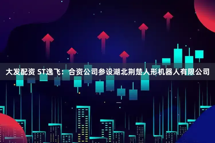 大发配资 ST逸飞：合资公司参设湖北荆楚人形机器人有限公司