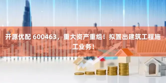 开源优配 600463，重大资产重组！拟置出建筑工程施工业务！