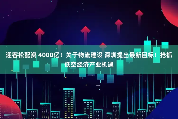 迎客松配资 4000亿！关于物流建设 深圳提出最新目标！抢抓低空经济产业机遇