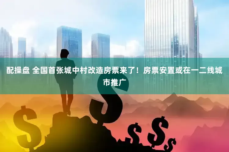 配操盘 全国首张城中村改造房票来了！房票安置或在一二线城市推广