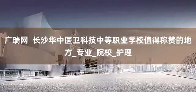 广瑞网  长沙华中医卫科技中等职业学校值得称赞的地方_专业_院校_护理