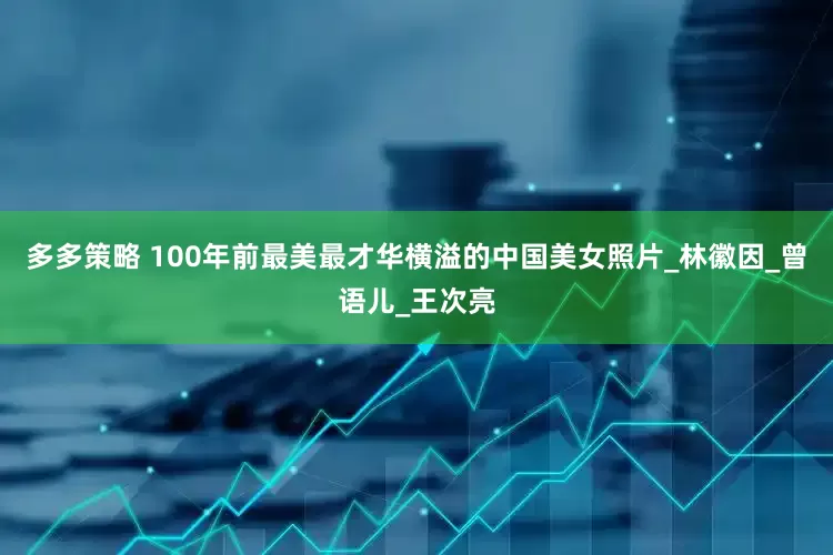 多多策略 100年前最美最才华横溢的中国美女照片_林徽因_曾语儿_王次亮