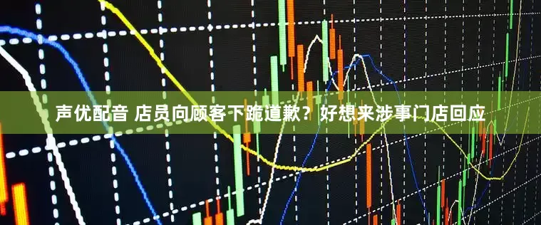 声优配音 店员向顾客下跪道歉？好想来涉事门店回应