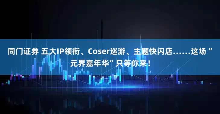 同门证券 五大IP领衔、Coser巡游、主题快闪店……这场“元界嘉年华”只等你来！