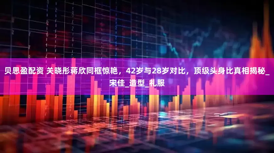 贝思盈配资 关晓彤蒋欣同框惊艳，42岁与28岁对比，顶级头身比真相揭秘_宋佳_造型_礼服