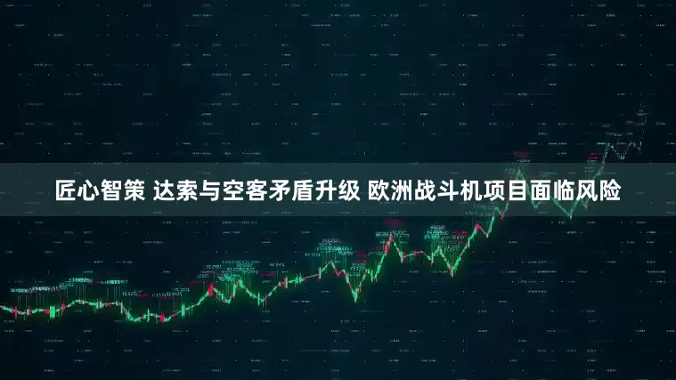 匠心智策 达索与空客矛盾升级 欧洲战斗机项目面临风险