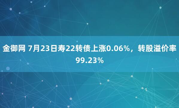 金御网 7月23日寿22转债上涨0.06%，转股溢价率99.23%