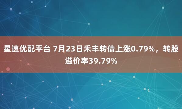 星速优配平台 7月23日禾丰转债上涨0.79%，转股溢价率39.79%