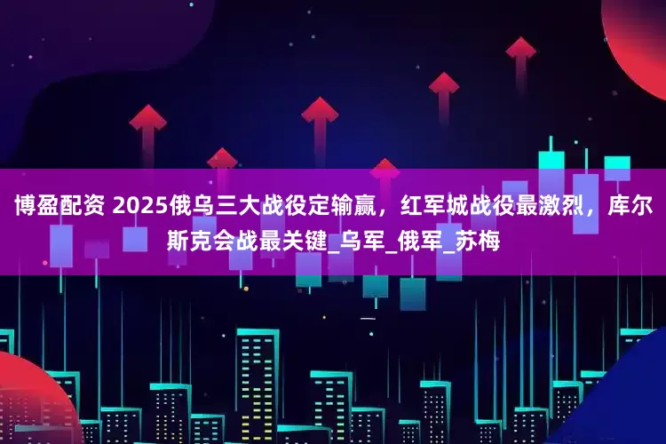 博盈配资 2025俄乌三大战役定输赢，红军城战役最激烈，库尔斯克会战最关键_乌军_俄军_苏梅