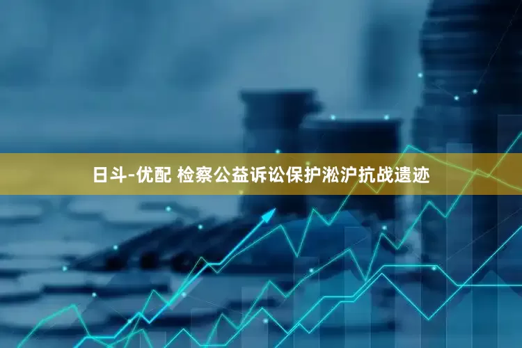 日斗-优配 检察公益诉讼保护淞沪抗战遗迹