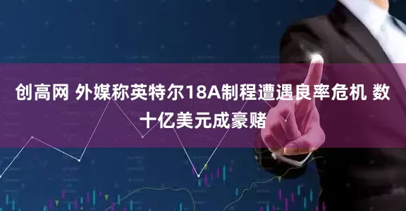 创高网 外媒称英特尔18A制程遭遇良率危机 数十亿美元成豪赌
