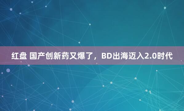 红盘 国产创新药又爆了，BD出海迈入2.0时代