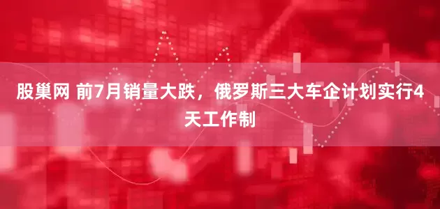 股巢网 前7月销量大跌，俄罗斯三大车企计划实行4天工作制