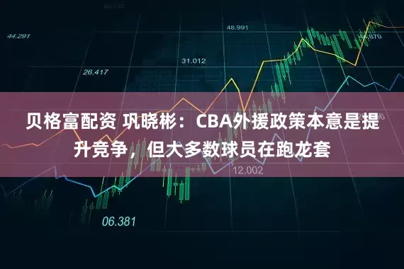 贝格富配资 巩晓彬：CBA外援政策本意是提升竞争，但大多数球员在跑龙套