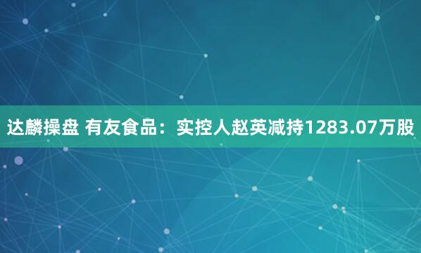 达麟操盘 有友食品：实控人赵英减持1283.07万股