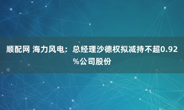 顺配网 海力风电：总经理沙德权拟减持不超0.92%公司股份