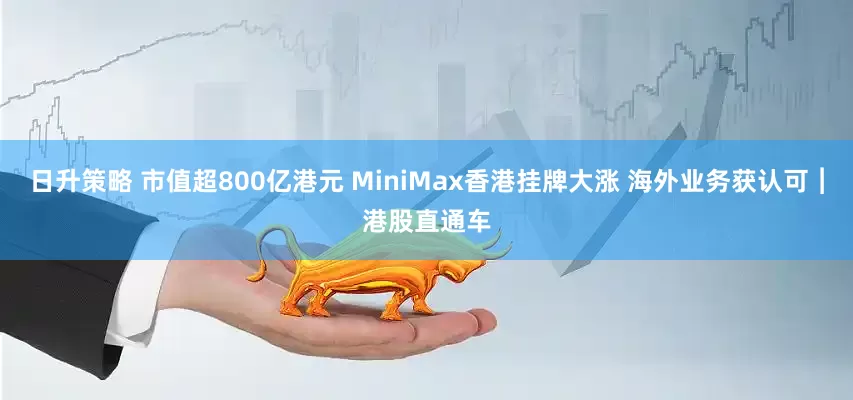 日升策略 市值超800亿港元 MiniMax香港挂牌大涨 海外业务获认可︱港股直通车