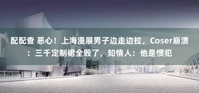 配配查 恶心！上海漫展男子边走边拉，Coser崩溃：三千定制裙全毁了，知情人：他是惯犯