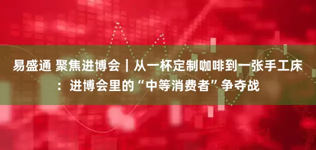 易盛通 聚焦进博会｜从一杯定制咖啡到一张手工床：进博会里的“中等消费者”争夺战