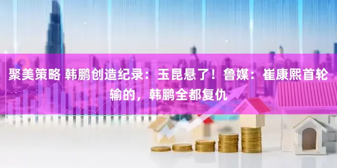 聚美策略 韩鹏创造纪录：玉昆悬了！鲁媒：崔康熙首轮输的，韩鹏全都复仇