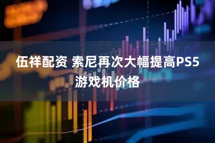 伍祥配资 索尼再次大幅提高PS5游戏机价格